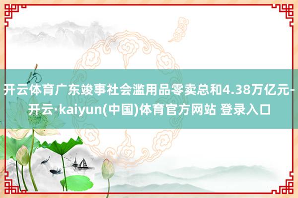 开云体育广东竣事社会滥用品零卖总和4.38万亿元-开云·kaiyun(中国)体育官方网站 登录入口