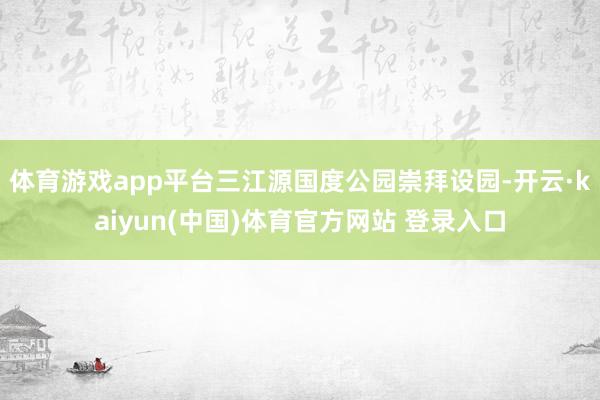 体育游戏app平台三江源国度公园崇拜设园-开云·kaiyun(中国)体育官方网站 登录入口
