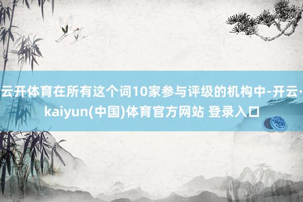 云开体育在所有这个词10家参与评级的机构中-开云·kaiyun(中国)体育官方网站 登录入口