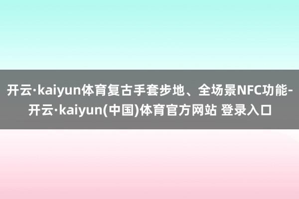 开云·kaiyun体育复古手套步地、全场景NFC功能-开云·kaiyun(中国)体育官方网站 登录入口