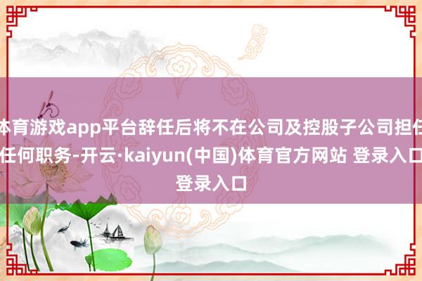 体育游戏app平台辞任后将不在公司及控股子公司担任任何职务-开云·kaiyun(中国)体育官方网站 登录入口