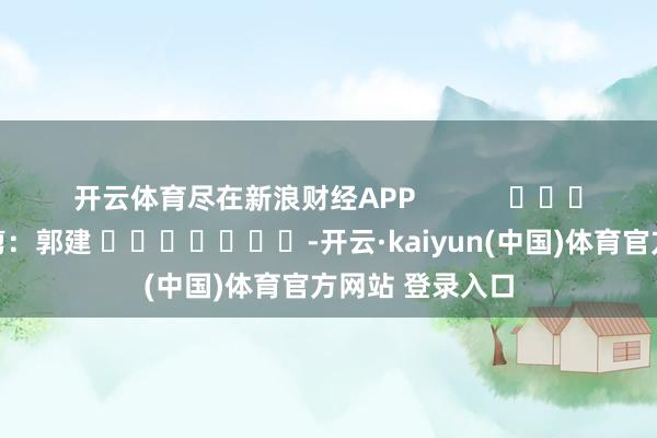 开云体育尽在新浪财经APP            						包袱裁剪：郭建 							-开云·kaiyun(中国)体育官方网站 登录入口