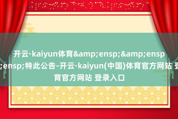 开云·kaiyun体育&ensp;&ensp;&ensp;特此公告-开云·kaiyun(中国)体育官方网站 登录入口