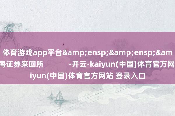体育游戏app平台&ensp;&ensp;&ensp;上海证券来回所            -开云·kaiyun(中国)体育官方网站 登录入口