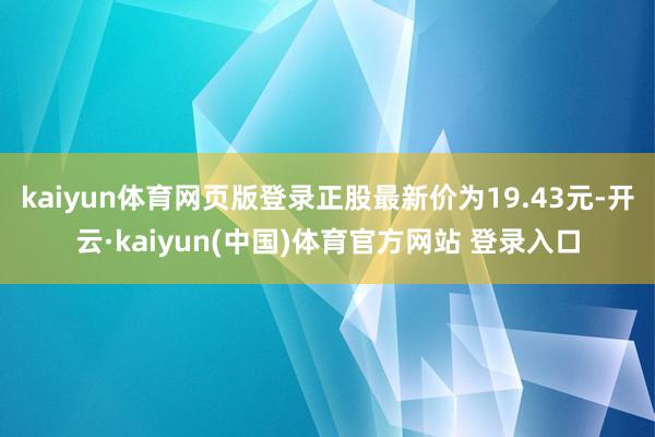 kaiyun体育网页版登录正股最新价为19.43元-开云·kaiyun(中国)体育官方网站 登录入口