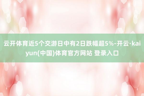 云开体育近5个交游日中有2日跌幅超5%-开云·kaiyun(中国)体育官方网站 登录入口