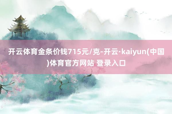开云体育金条价钱715元/克-开云·kaiyun(中国)体育官方网站 登录入口