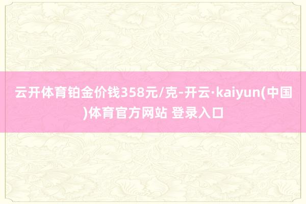 云开体育铂金价钱358元/克-开云·kaiyun(中国)体育官方网站 登录入口