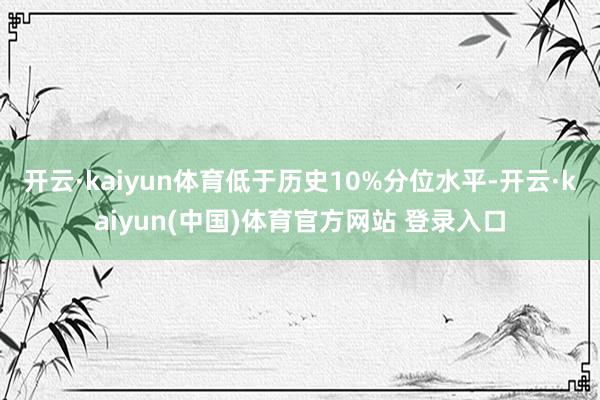 开云·kaiyun体育低于历史10%分位水平-开云·kaiyun(中国)体育官方网站 登录入口