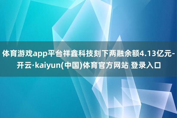 体育游戏app平台祥鑫科技刻下两融余额4.13亿元-开云·kaiyun(中国)体育官方网站 登录入口