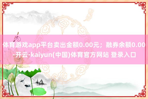 体育游戏app平台卖出金额0.00元;融券余额0.00-开云·kaiyun(中国)体育官方网站 登录入口