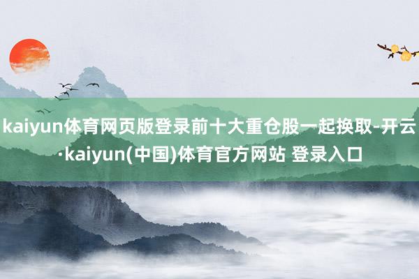 kaiyun体育网页版登录前十大重仓股一起换取-开云·kaiyun(中国)体育官方网站 登录入口