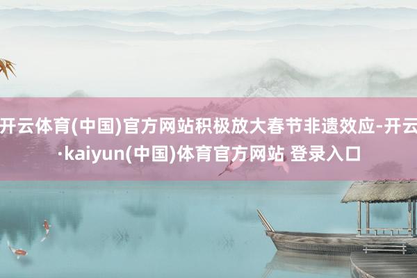开云体育(中国)官方网站积极放大春节非遗效应-开云·kaiyun(中国)体育官方网站 登录入口