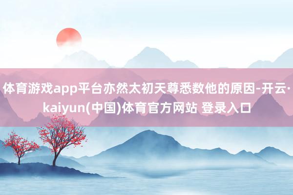 体育游戏app平台亦然太初天尊悉数他的原因-开云·kaiyun(中国)体育官方网站 登录入口