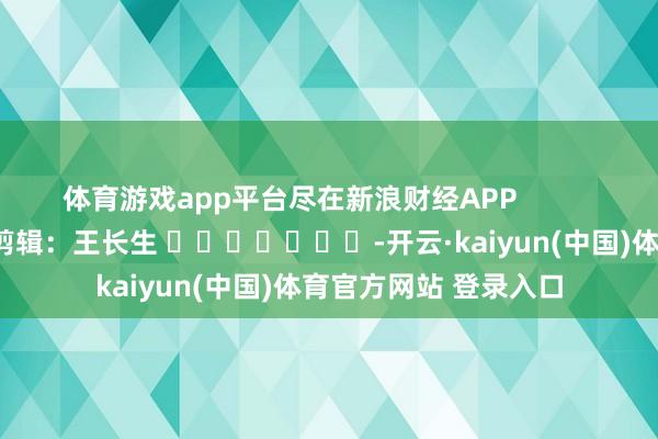 体育游戏app平台尽在新浪财经APP            						连累剪辑：王长生 							-开云·kaiyun(中国)体育官方网站 登录入口