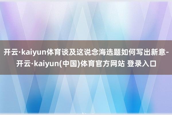 开云·kaiyun体育谈及这说念海选题如何写出新意-开云·kaiyun(中国)体育官方网站 登录入口
