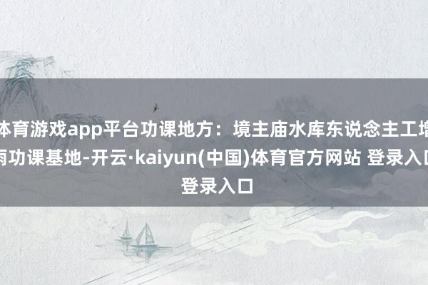 体育游戏app平台功课地方:境主庙水库东说念主工增雨功课基地-开云·kaiyun(中国)体育官方网站 登录入口