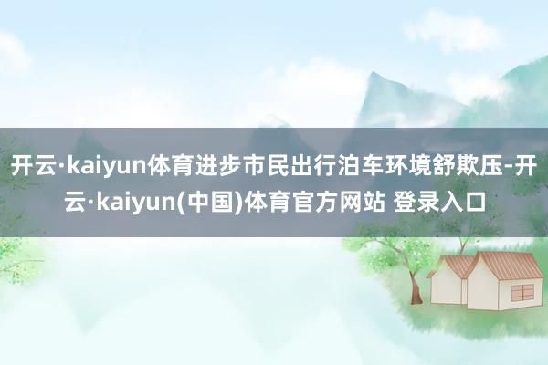 开云·kaiyun体育进步市民出行泊车环境舒欺压-开云·kaiyun(中国)体育官方网站 登录入口