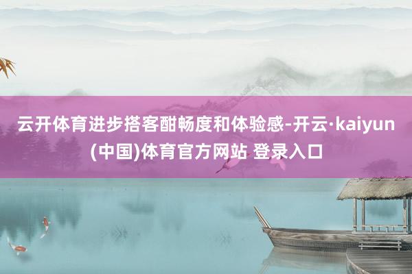 云开体育进步搭客酣畅度和体验感-开云·kaiyun(中国)体育官方网站 登录入口