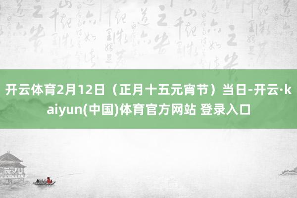 开云体育2月12日（正月十五元宵节）当日-开云·kaiyun(中国)体育官方网站 登录入口