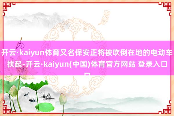 开云·kaiyun体育又名保安正将被吹倒在地的电动车扶起-开云·kaiyun(中国)体育官方网站 登录入口