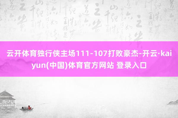 云开体育独行侠主场111-107打败豪杰-开云·kaiyun(中国)体育官方网站 登录入口