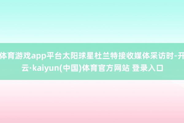 体育游戏app平台太阳球星杜兰特接收媒体采访时-开云·kaiyun(中国)体育官方网站 登录入口