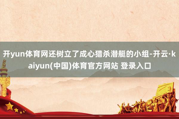 开yun体育网还树立了成心猎杀潜艇的小组-开云·kaiyun(中国)体育官方网站 登录入口