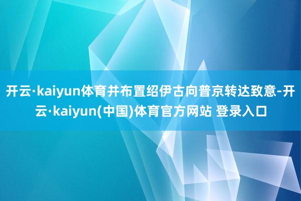 开云·kaiyun体育并布置绍伊古向普京转达致意-开云·kaiyun(中国)体育官方网站 登录入口