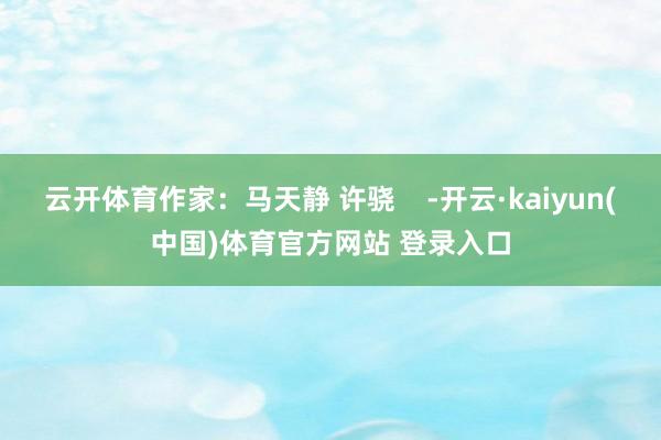 云开体育作家：马天静 许骁    -开云·kaiyun(中国)体育官方网站 登录入口