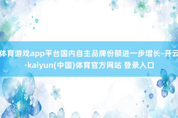 体育游戏app平台国内自主品牌份额进一步增长-开云·kaiyun(中国)体育官方网站 登录入口