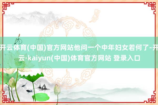 开云体育(中国)官方网站他问一个中年妇女若何了-开云·kaiyun(中国)体育官方网站 登录入口