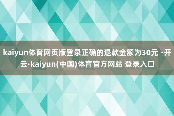 kaiyun体育网页版登录正确的退款金额为30元 -开云·kaiyun(中国)体育官方网站 登录入口